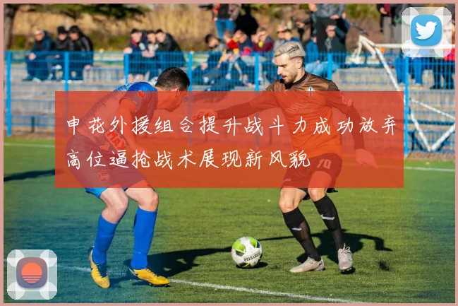 申花外援组合提升战斗力成功放弃高位逼抢战术展现新风貌
