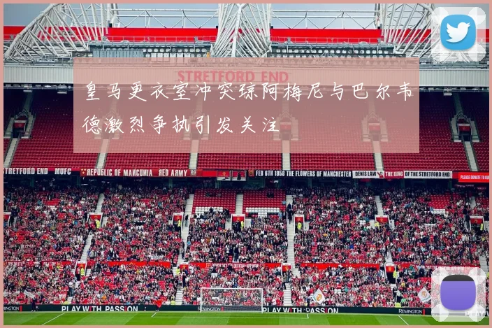 皇马更衣室冲突琼阿梅尼与巴尔韦德激烈争执引发关注