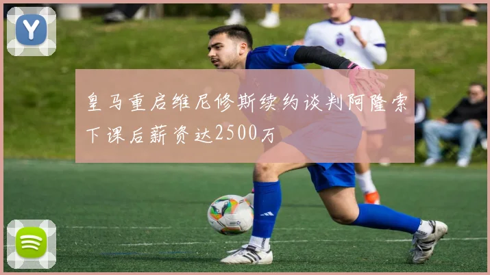 皇马重启维尼修斯续约谈判阿隆索下课后薪资达2500万
