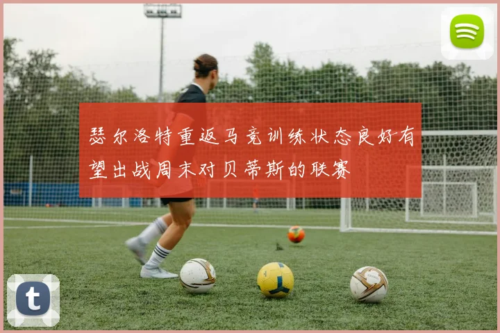 瑟尔洛特重返马竞训练状态良好有望出战周末对贝蒂斯的联赛