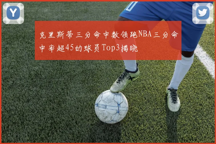 克里斯蒂三分命中数领跑NBA三分命中率超45的球员Top3揭晓