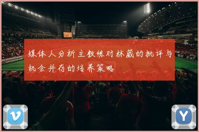 媒体人分析主教练对林葳的批评与机会并存的培养策略