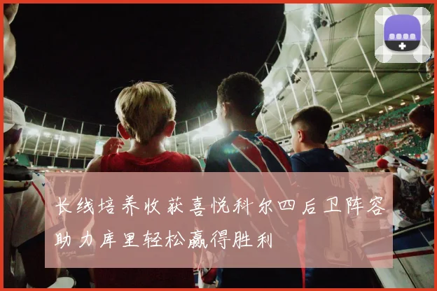 长线培养收获喜悦科尔四后卫阵容助力库里轻松赢得胜利