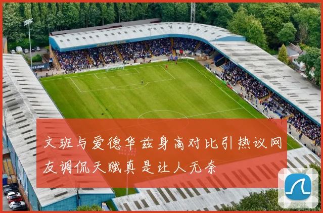 文班与爱德华兹身高对比引热议网友调侃天赋真是让人无奈