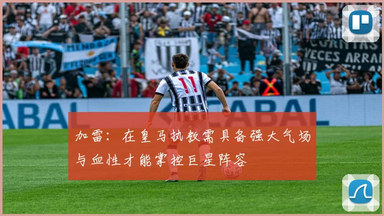 加雷：在皇马执教需具备强大气场与血性才能掌控巨星阵容