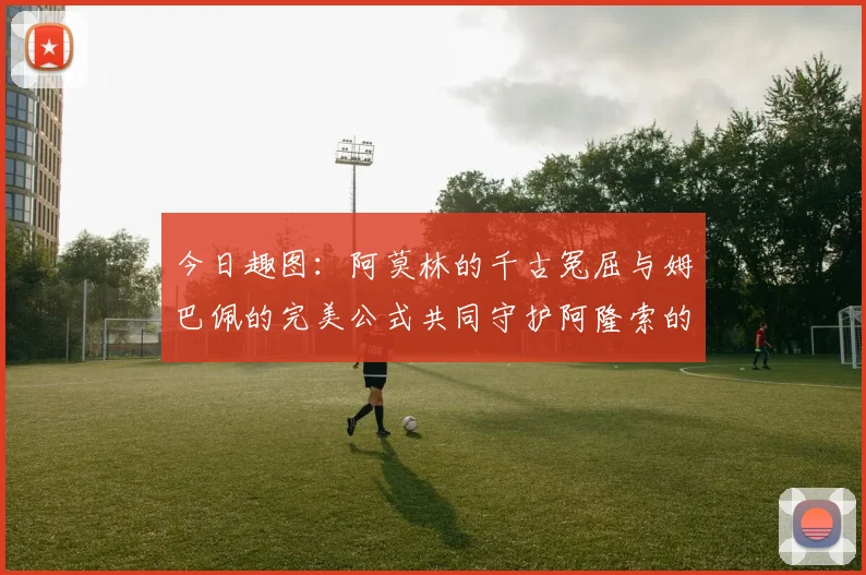 今日趣图：阿莫林的千古冤屈与姆巴佩的完美公式共同守护阿隆索的传奇故事