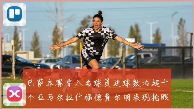 巴萨本赛季八名球员进球数均超十个亚马尔拉什福德费尔明表现抢眼