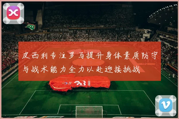 皮西利专注罗马提升身体素质防守与战术能力全力以赴迎接挑战