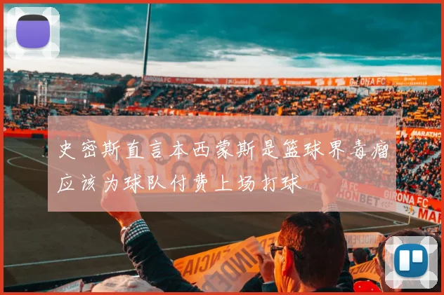 史密斯直言本西蒙斯是篮球界毒瘤应该为球队付费上场打球