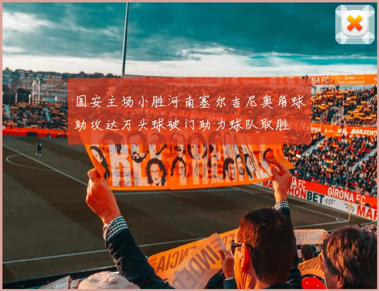 国安主场小胜河南塞尔吉尼奥角球助攻达万头球破门助力球队取胜