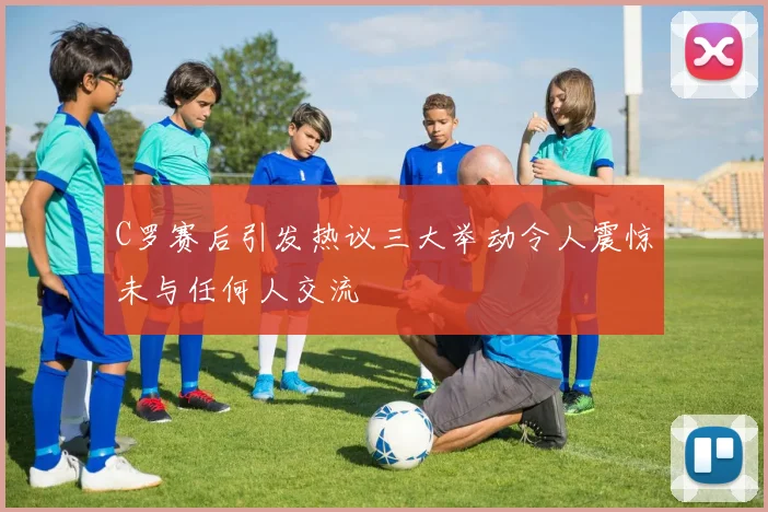 C罗赛后引发热议三大举动令人震惊未与任何人交流